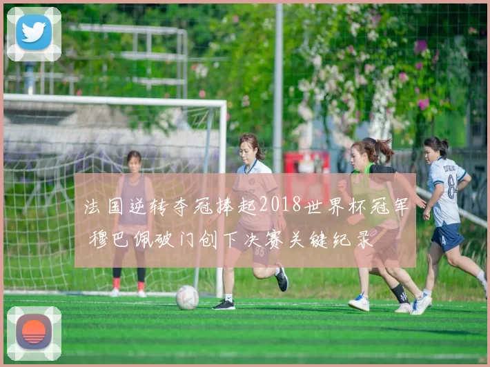 法国逆转夺冠捧起2018世界杯冠军 穆巴佩破门创下决赛关键纪录