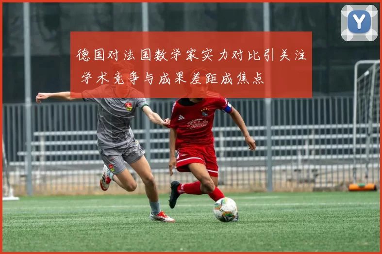 德国对法国数学家实力对比引关注 学术竞争与成果差距成焦点