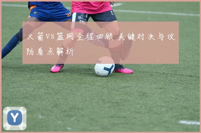 火箭vs篮网全程回顾 关键对决与攻防看点解析