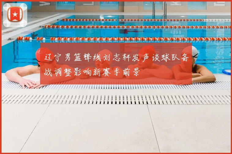 辽宁男篮锋线刘志轩发声谈球队备战调整影响新赛季前景