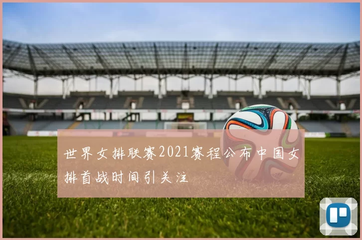 世界女排联赛2021赛程公布中国女排首战时间引关注
