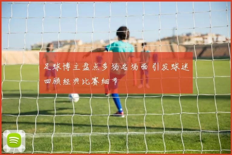 足球博主盘点多场名场面 引发球迷回顾经典比赛细节