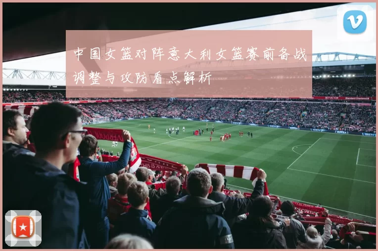 中国女篮对阵意大利女篮赛前备战调整与攻防看点解析