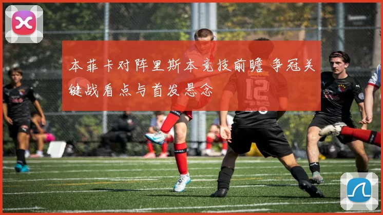 本菲卡对阵里斯本竞技前瞻 争冠关键战看点与首发悬念