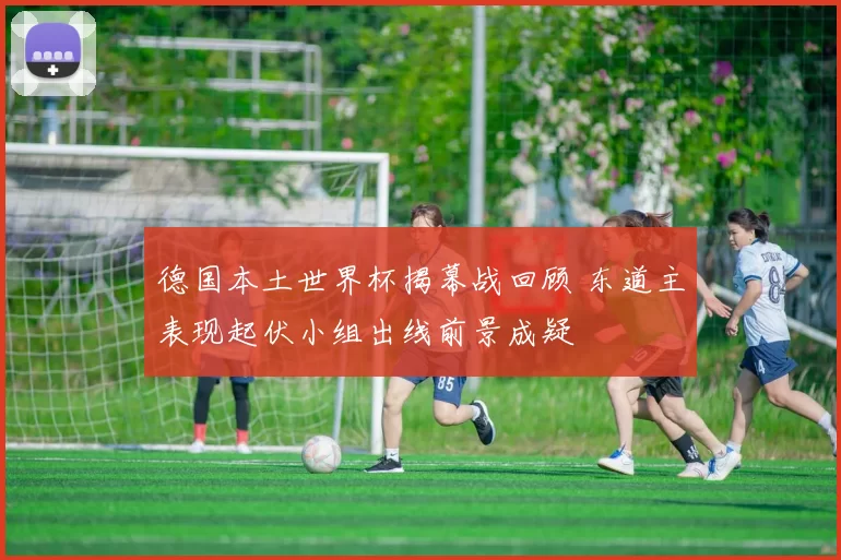 德国本土世界杯揭幕战回顾 东道主表现起伏小组出线前景成疑