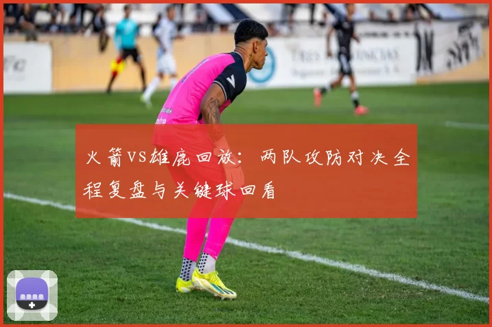 火箭vs雄鹿回放：两队攻防对决全程复盘与关键球回看