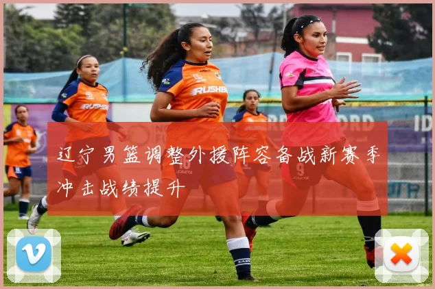 辽宁男篮调整外援阵容备战新赛季冲击战绩提升