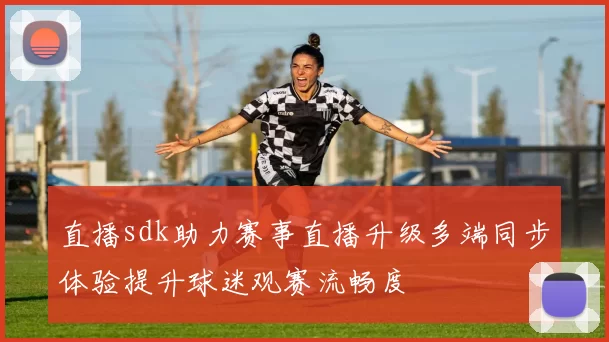 直播sdk助力赛事直播升级多端同步体验提升球迷观赛流畅度
