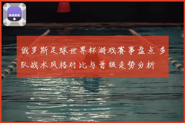 俄罗斯足球世界杯游戏赛事盘点 多队战术风格对比与晋级走势分析