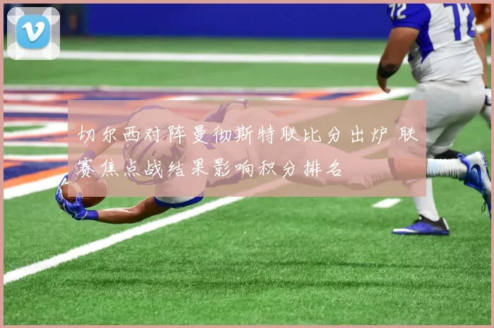 切尔西对阵曼彻斯特联比分出炉 联赛焦点战结果影响积分排名