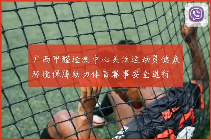 广西甲醛检测中心关注运动员健康环境保障助力体育赛事安全进行