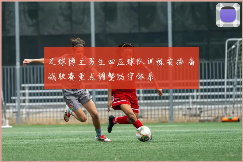 足球博主男生回应球队训练安排 备战联赛重点调整防守体系