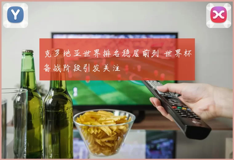 克罗地亚世界排名稳居前列 世界杯备战阶段引发关注