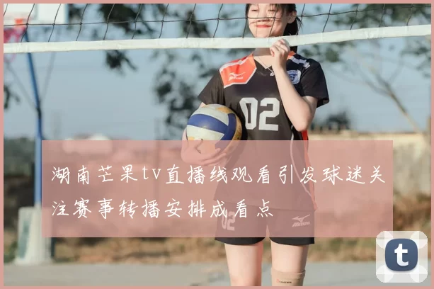 湖南芒果tv直播线观看引发球迷关注赛事转播安排成看点