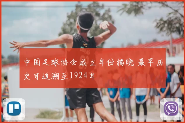 中国足球协会成立年份揭晓 最早历史可追溯至1924年