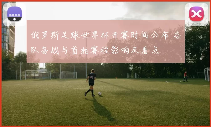 俄罗斯足球世界杯开赛时间公布 各队备战与首轮赛程影响及看点