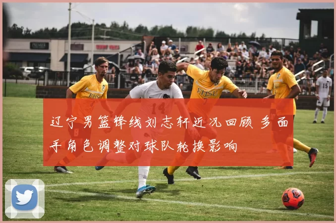 辽宁男篮锋线刘志轩近况回顾 多面手角色调整对球队轮换影响