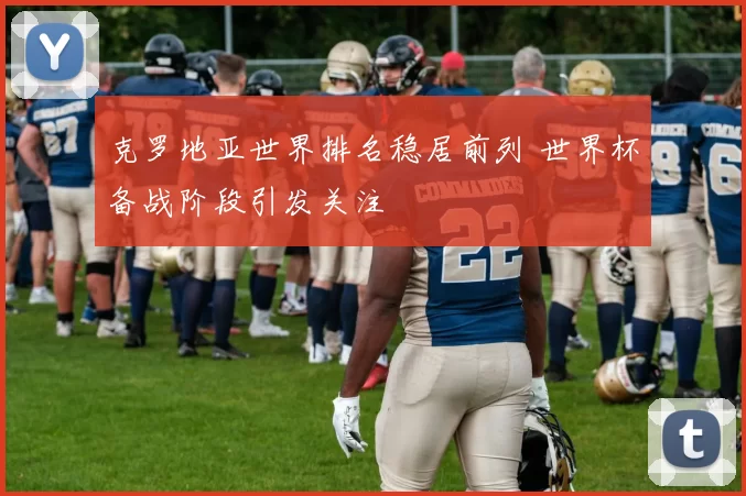 克罗地亚世界排名稳居前列 世界杯备战阶段引发关注
