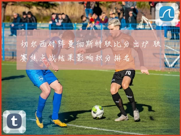 切尔西对阵曼彻斯特联比分出炉 联赛焦点战结果影响积分排名