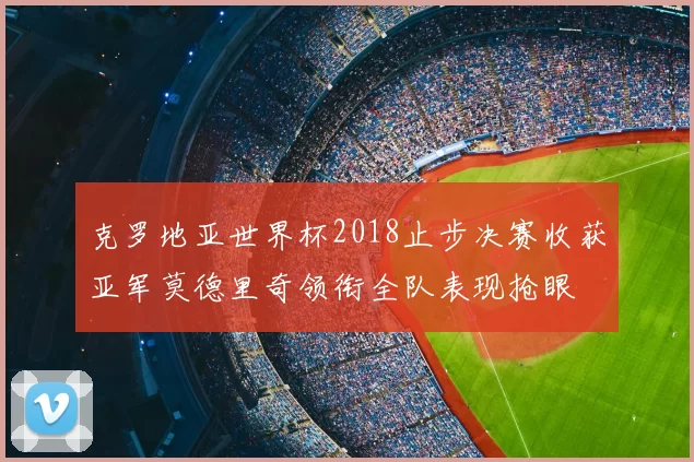 克罗地亚世界杯2018止步决赛收获亚军莫德里奇领衔全队表现抢眼