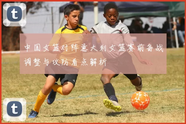 中国女篮对阵意大利女篮赛前备战调整与攻防看点解析