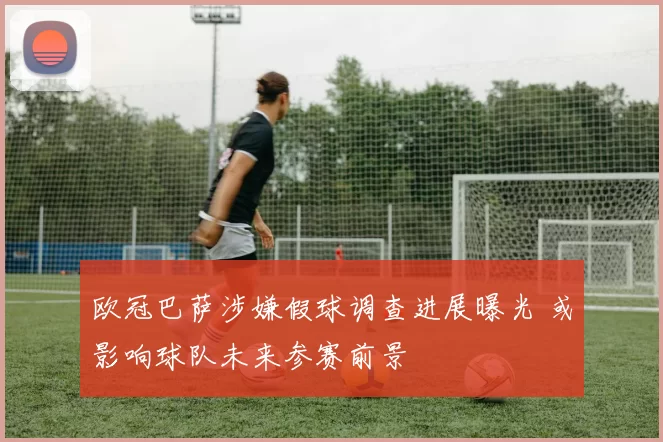 欧冠巴萨涉嫌假球调查进展曝光 或影响球队未来参赛前景