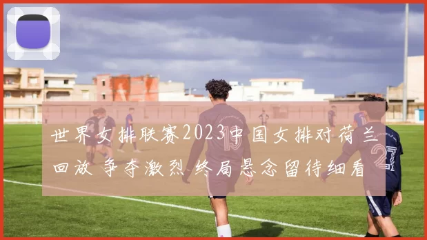 世界女排联赛2023中国女排对荷兰回放 争夺激烈 终局悬念留待细看