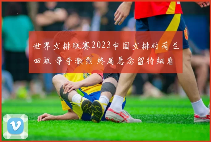 世界女排联赛2023中国女排对荷兰回放 争夺激烈 终局悬念留待细看