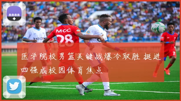 医学院校男篮关键战爆冷取胜 挺进四强成校园体育焦点