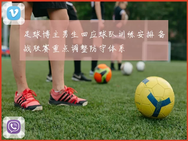 足球博主男生回应球队训练安排 备战联赛重点调整防守体系