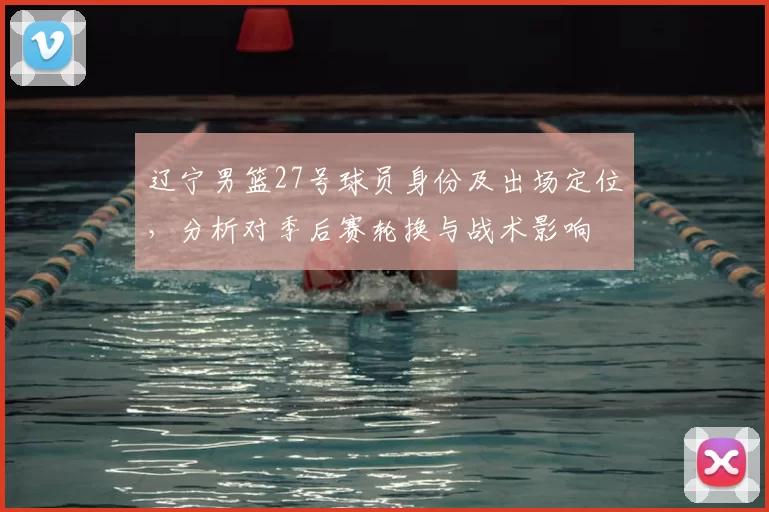 辽宁男篮27号球员身份及出场定位,分析对季后赛轮换与战术影响