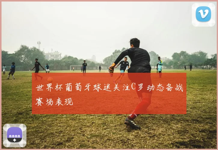 世界杯葡萄牙球迷关注C罗动态备战赛场表现