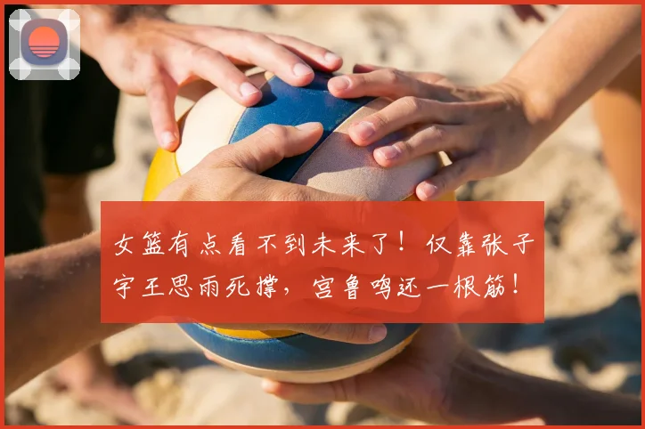 女篮有点看不到未来了！仅靠张子宇王思雨死撑，宫鲁鸣还一根筋！