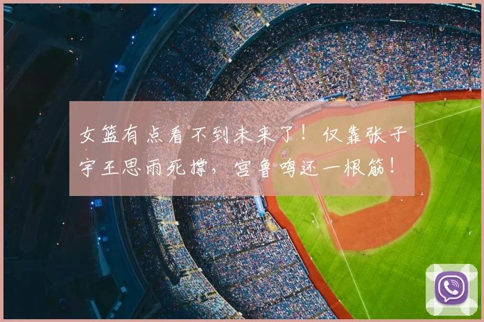 女篮有点看不到未来了!仅靠张子宇王思雨死撑,宫鲁鸣还一根筋!