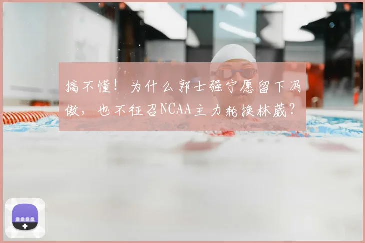 搞不懂！为什么郭士强宁愿留下冯傲，也不征召NCAA主力轮换林葳？