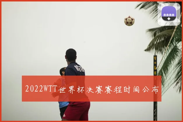 2022WTT世界杯决赛赛程时间公布