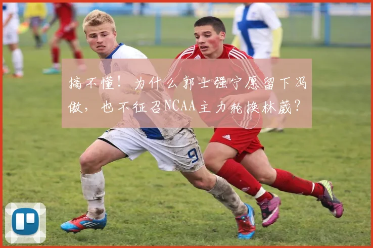 搞不懂!为什么郭士强宁愿留下冯傲,也不征召NCAA主力轮换林葳?
