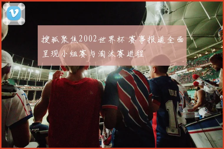 搜狐聚焦2002世界杯 赛事报道全面呈现小组赛与淘汰赛进程