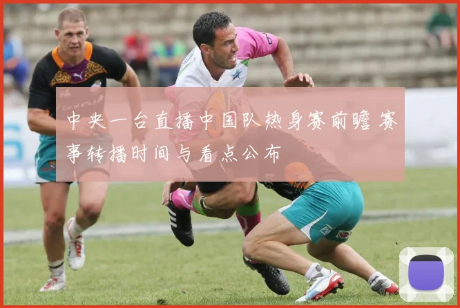 中央一台直播中国队热身赛前瞻 赛事转播时间与看点公布
