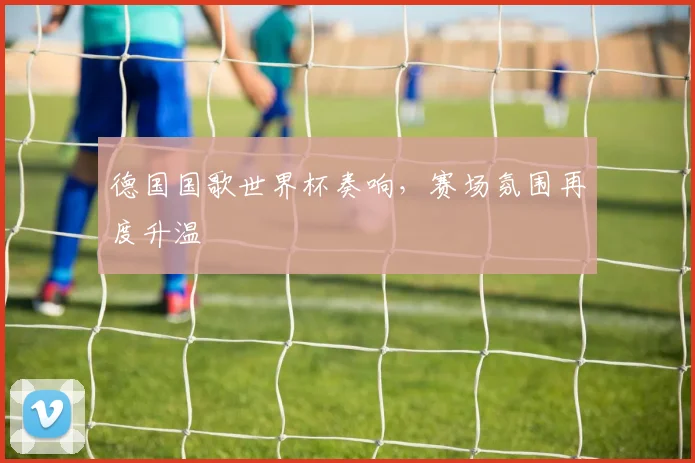 德国国歌世界杯奏响，赛场氛围再度升温
