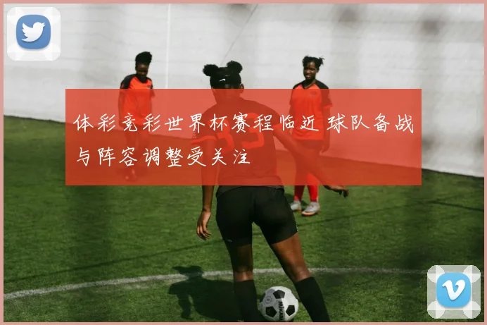 体彩竞彩世界杯赛程临近 球队备战与阵容调整受关注