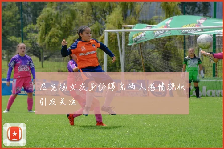 尼克杨女友身份曝光两人感情现状引发关注