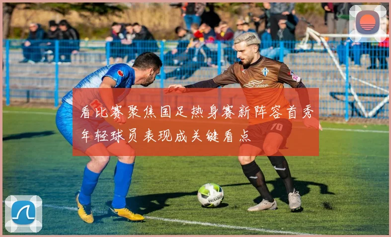 看比赛聚焦国足热身赛新阵容首秀年轻球员表现成关键看点