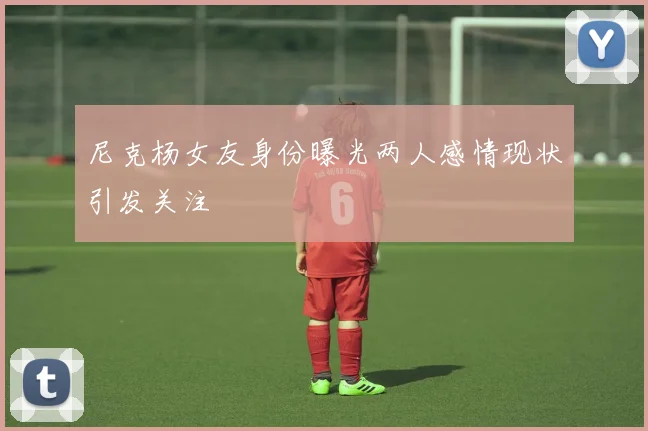 尼克杨女友身份曝光两人感情现状引发关注