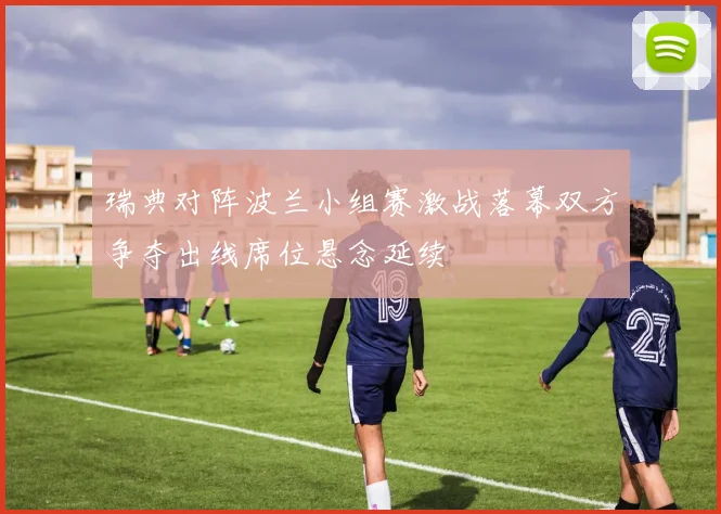 瑞典对阵波兰小组赛激战落幕双方争夺出线席位悬念延续