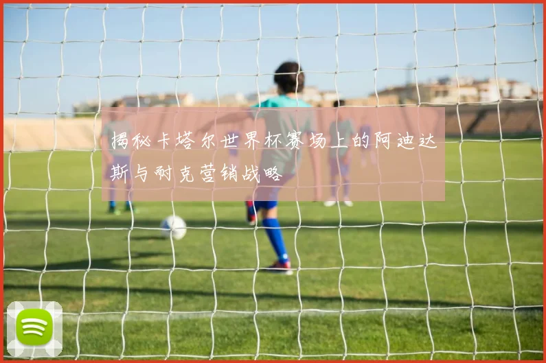 揭秘卡塔尔世界杯赛场上的阿迪达斯与耐克营销战略