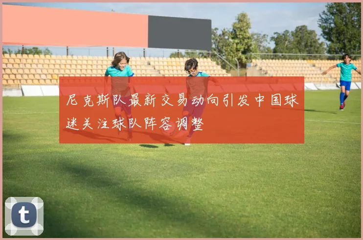 尼克斯队最新交易动向引发中国球迷关注球队阵容调整