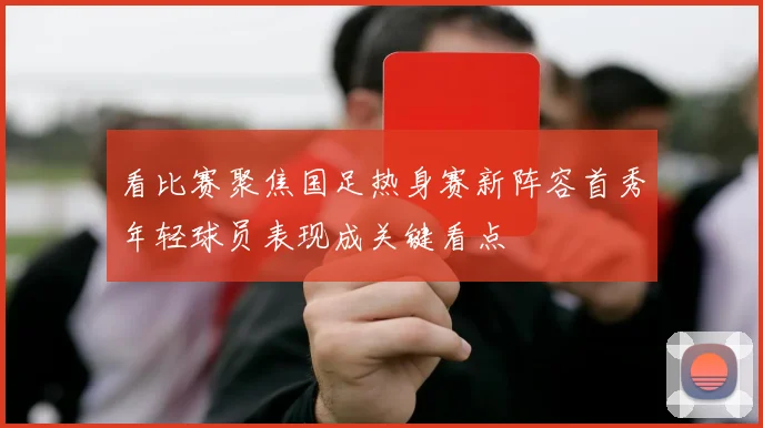 看比赛聚焦国足热身赛新阵容首秀年轻球员表现成关键看点