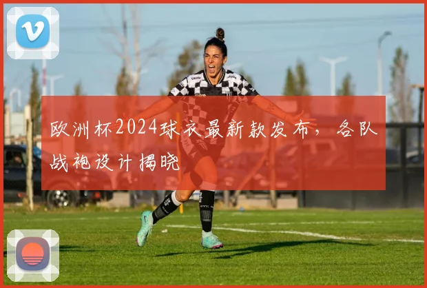 欧洲杯2024球衣最新款发布，各队战袍设计揭晓