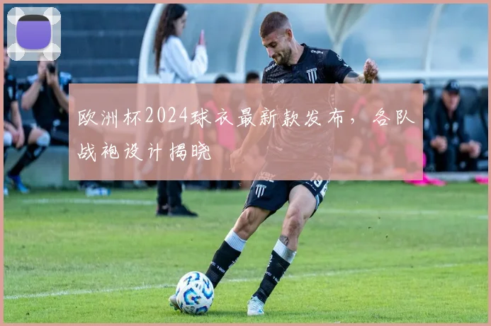 欧洲杯2024球衣最新款发布，各队战袍设计揭晓
